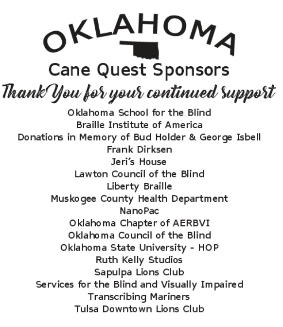 OSB Cane Quest Sponsor List: OSB, Braille Institute of America, Donations in Memory of Bud Holder & George Isbell, Frank Dirksen, Jeri's House, Lawton Council of the Blind, Liberty Braille, Muskogee County Health Department, NanoPac, Oklahoma Chapter of AERBVI, Oklahoma State University - HOP, Ruth Kelly Studio, Sapulpa Lions Club, Services for the Blind and Visually Impaired, Transcribing Mariners, Tulsa Downtown Lions Club